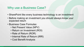 Why use a Business Case?
• SharePoint like every business technology is an investment
• Before making an investment you should always know your
expected return
• Business Case Formulas:
• Net Present Value (NPV)
• Return on Investment (ROI)
• Rate of Return (ROR)
• Internal Rate of Return (IRR)
• Cost Benefit Analysis
 