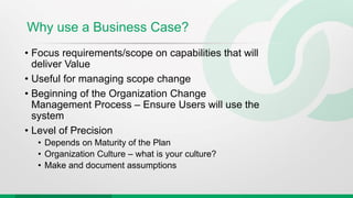 Why use a Business Case?
• Focus requirements/scope on capabilities that will
deliver Value
• Useful for managing scope change
• Beginning of the Organization Change
Management Process – Ensure Users will use the
system
• Level of Precision
• Depends on Maturity of the Plan
• Organization Culture – what is your culture?
• Make and document assumptions
 