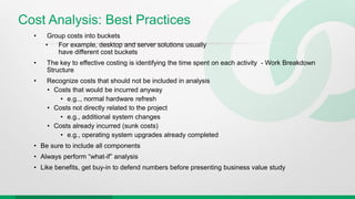 Cost Analysis: Best Practices
• Group costs into buckets
• For example, desktop and server solutions usually
have different cost buckets
• The key to effective costing is identifying the time spent on each activity - Work Breakdown
Structure
• Recognize costs that should not be included in analysis
• Costs that would be incurred anyway
• e.g.., normal hardware refresh
• Costs not directly related to the project
• e.g., additional system changes
• Costs already incurred (sunk costs)
• e.g., operating system upgrades already completed
• Be sure to include all components
• Always perform “what-if” analysis
• Like benefits, get buy-in to defend numbers before presenting business value study
 