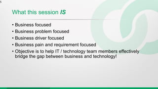 What this session IS
• Business focused
• Business problem focused
• Business driver focused
• Business pain and requirement focused
• Objective is to help IT / technology team members effectively
bridge the gap between business and technology!
5
 