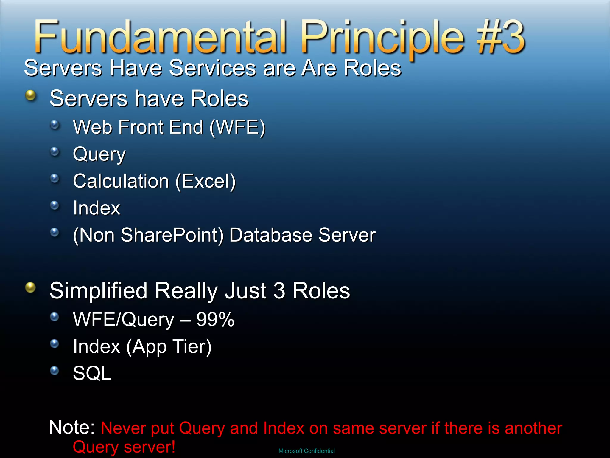 Servers Have Services are Are Roles Servers have Roles Web Front End (WFE) Query Calculation (Excel) Index (Non SharePoint) Database Server Simplified Really Just 3 Roles WFE/Query – 99% Index (App Tier) SQL Note:  Never put Query and Index on same server if there is another Query server! 