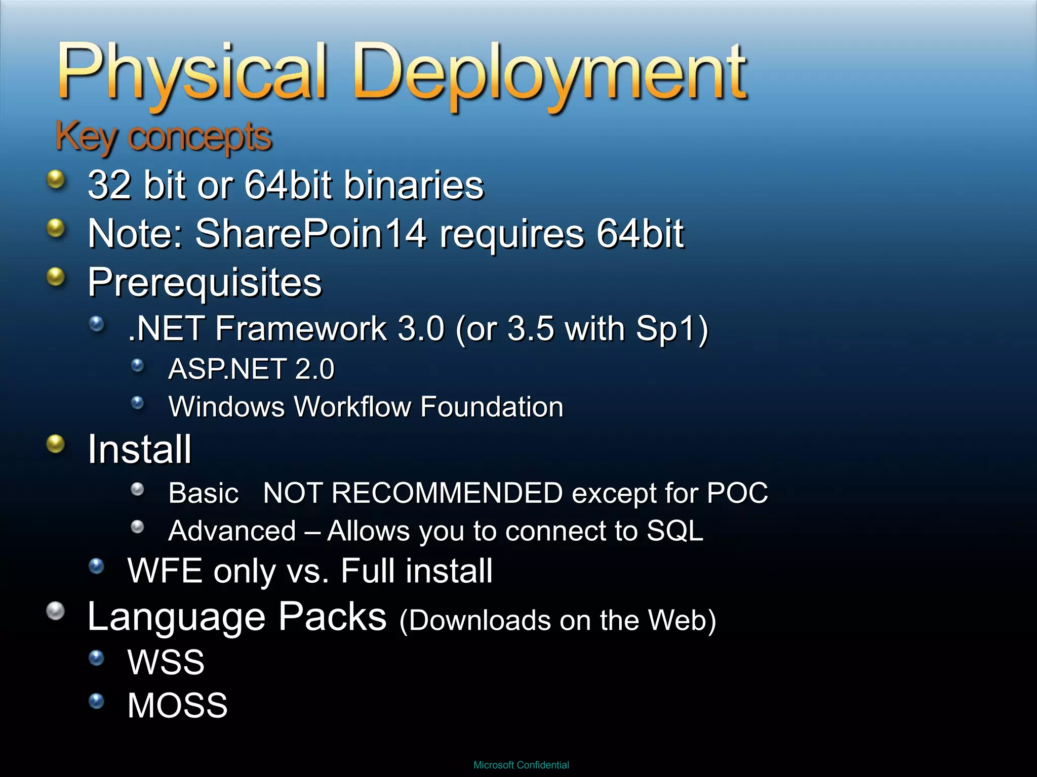 32 bit or 64bit binaries Note: SharePoin14 requires 64bit Prerequisites .NET Framework 3.0 (or 3.5 with Sp1) ASP.NET 2.0 Windows Workflow Foundation Install Basic  NOT RECOMMENDED except for POC Advanced – Allows you to connect to SQL WFE only vs. Full install Language Packs  (Downloads on the Web) WSS MOSS 