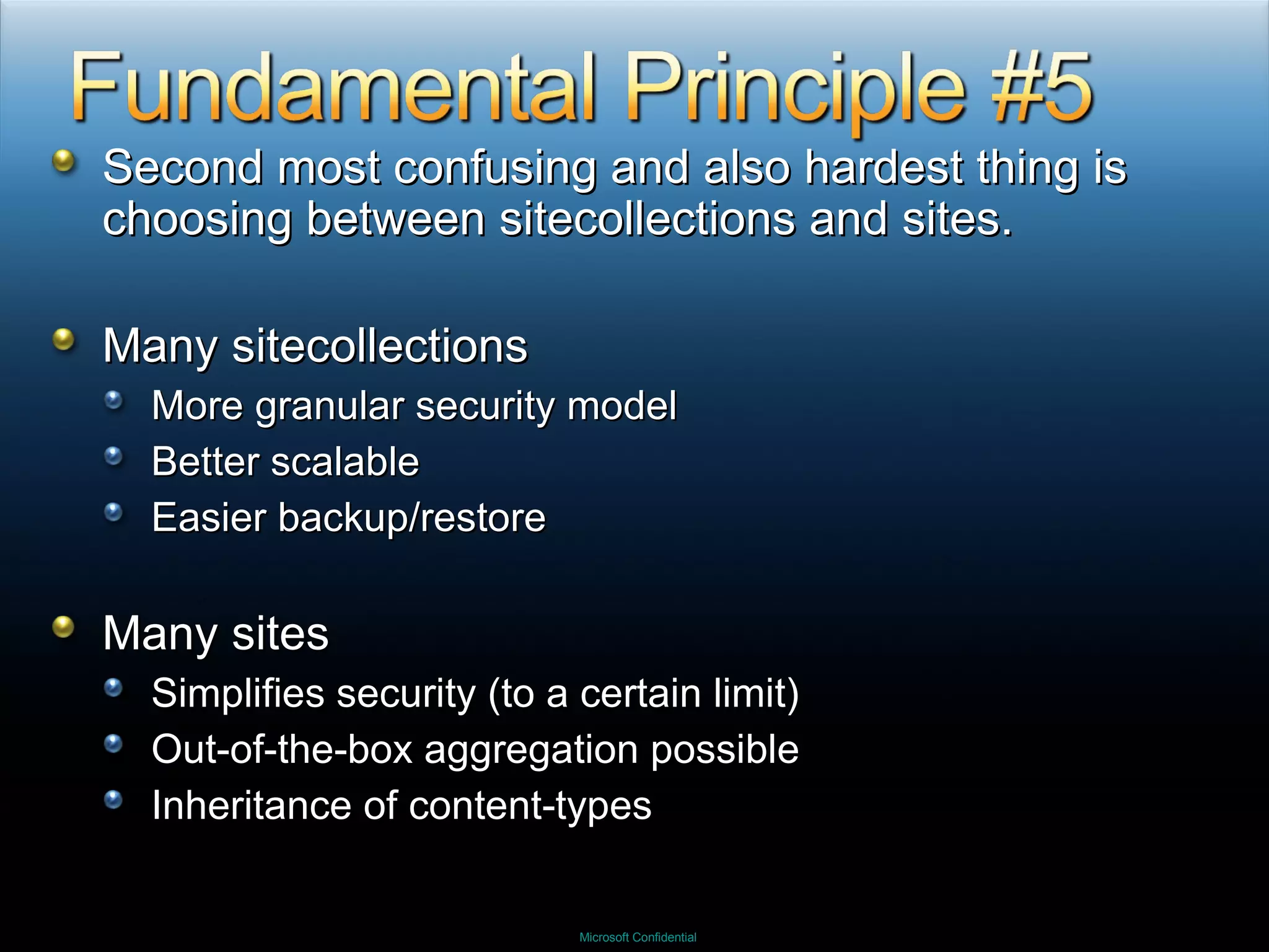 Second most confusing and also hardest thing is choosing between sitecollections and sites. Many sitecollections More granular security model Better scalable Easier backup/restore Many sites Simplifies security (to a certain limit) Out-of-the-box aggregation possible Inheritance of content-types 