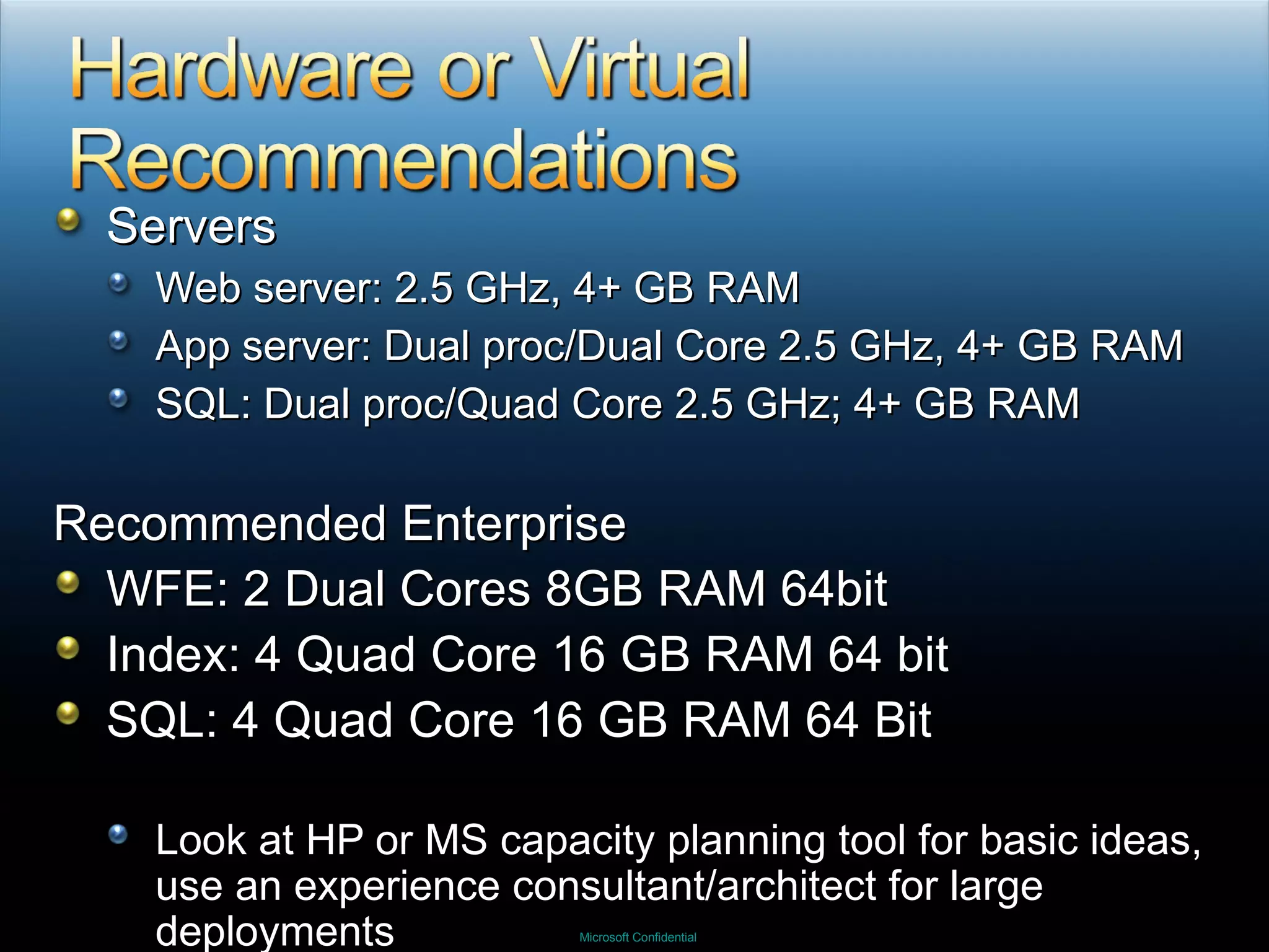 Servers Web server: 2.5 GHz, 4+ GB RAM App server: Dual proc/Dual Core 2.5 GHz, 4+ GB RAM SQL: Dual proc/Quad Core 2.5 GHz; 4+ GB RAM Recommended Enterprise WFE: 2 Dual Cores 8GB RAM 64bit Index: 4 Quad Core 16 GB RAM 64 bit SQL: 4 Quad Core 16 GB RAM 64 Bit Look at HP or MS capacity planning tool for basic ideas, use an experience consultant/architect for large deployments 
