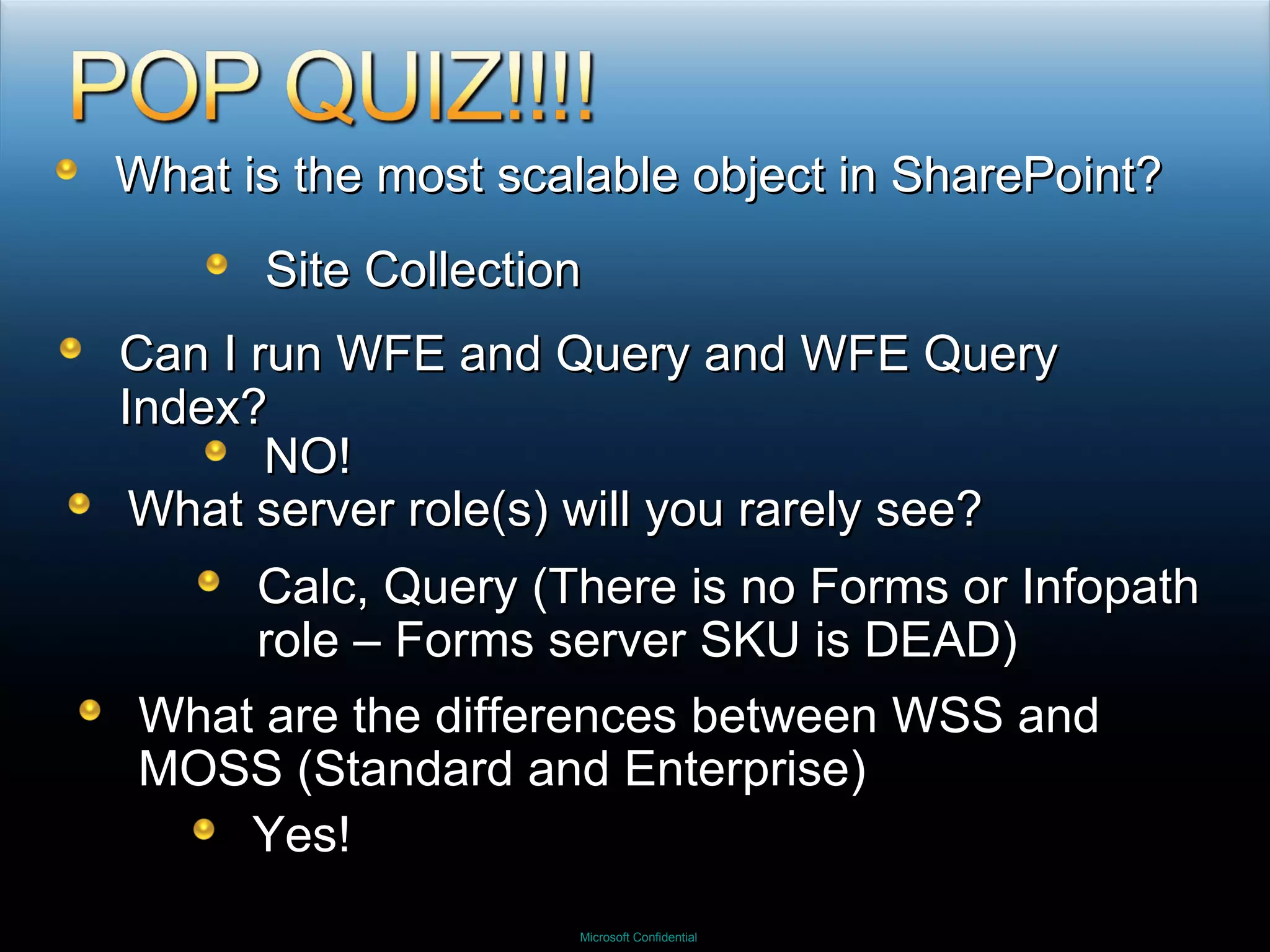 What is the most scalable object in SharePoint? Site Collection Can I run WFE and Query and WFE Query Index? NO! What server role(s) will you rarely see? Calc, Query (There is no Forms or Infopath role – Forms server SKU is DEAD)  What are the differences between WSS and MOSS (Standard and Enterprise) Yes! 