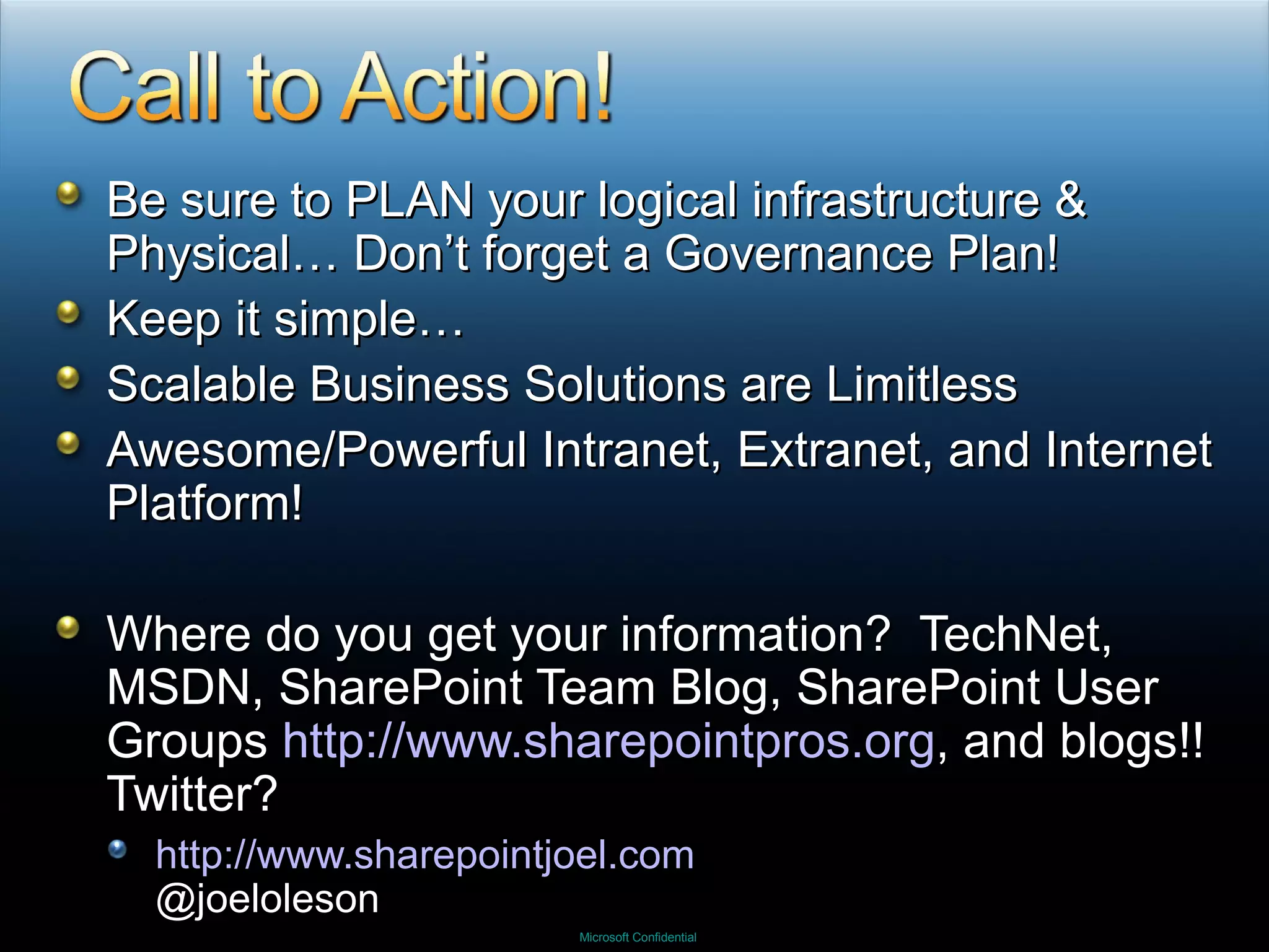 Be sure to PLAN your logical infrastructure & Physical… Don’t forget a Governance Plan! Keep it simple… Scalable Business Solutions are Limitless Awesome/Powerful Intranet, Extranet, and Internet Platform! Where do you get your information?  TechNet, MSDN, SharePoint Team Blog, SharePoint User Groups  http://www.sharepointpros.org , and blogs!!  Twitter? http://www.sharepointjoel.com @joeloleson 