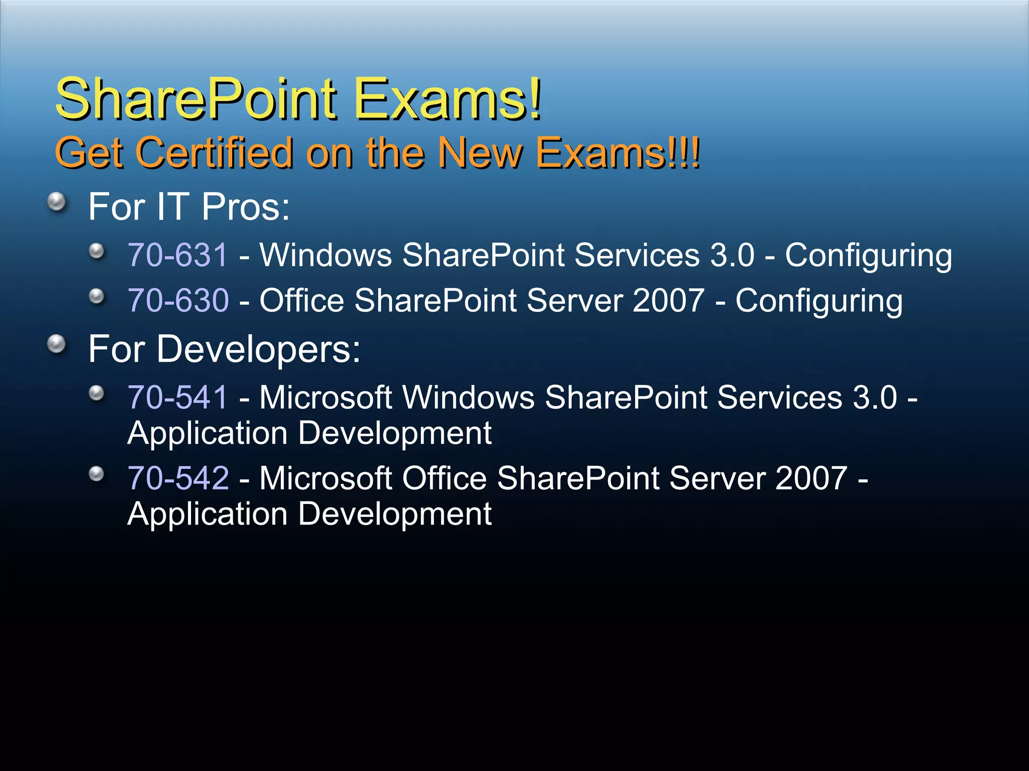 For IT Pros: 70-631  - Windows SharePoint Services 3.0 - Configuring 70-630  - Office SharePoint Server 2007 - Configuring For Developers: 70-541  - Microsoft Windows SharePoint Services 3.0 - Application Development 70-542  - Microsoft Office SharePoint Server 2007 - Application Development SharePoint Exams! Get Certified on the New Exams!!! 