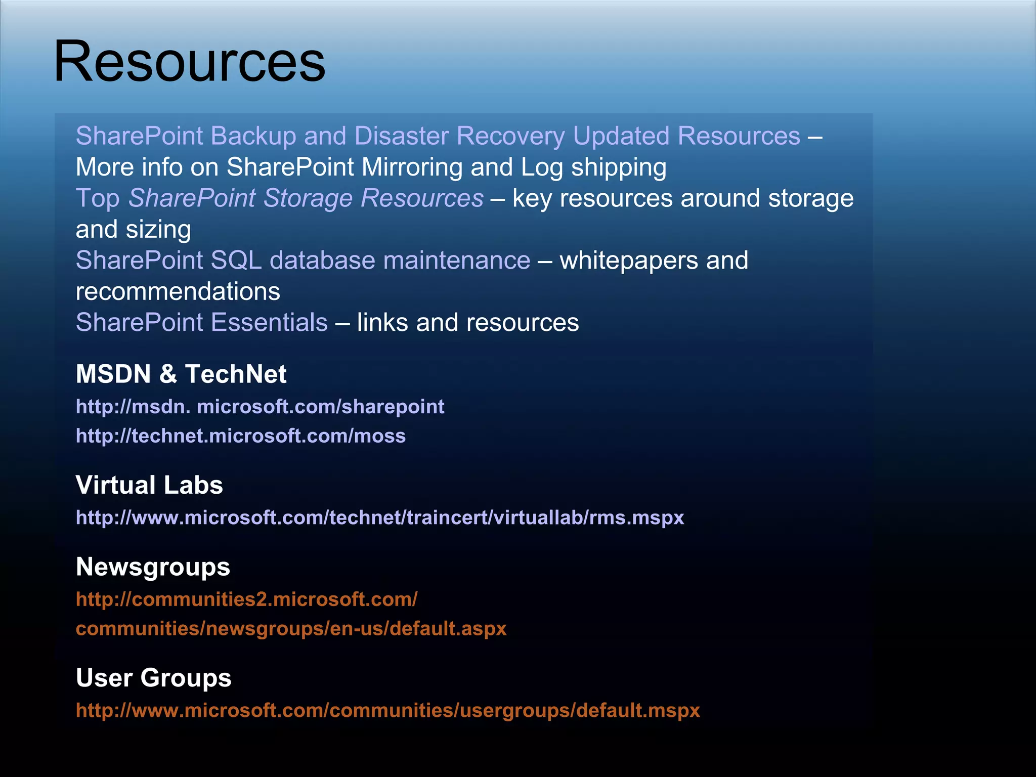 Resources SharePoint Backup and Disaster Recovery Updated Resources  – More info on SharePoint Mirroring and Log shipping  Top  SharePoint  Storage Resources  – key resources around storage and sizing  SharePoint SQL database maintenance  – whitepapers and recommendations SharePoint Essentials  – links and resources MSDN & TechNet  http://msdn. microsoft.com/sharepoint http://technet.microsoft.com/moss Virtual Labs http://www.microsoft.com/technet/traincert/virtuallab/rms.mspx Newsgroups http://communities2.microsoft.com/ communities/newsgroups/en-us/default.aspx User Groups http://www.microsoft.com/communities/usergroups/default.mspx 