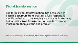 Digital Transformation
The term ‘digital transformation’ has been used to
describe anything from creating a fully responsive
mobile website….to developing a social media strategy,
but in reality, true transformation needs to involve
much more than just the end product.
https://www.marketingweek.com/2016/04/14/what-does-digital-transformation-really-mean/
 