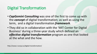 Digital Transformation
• CapGemini Consulting was one of the first to come up with
the concept of digital transformation; as well as using the
term, and a digital transformation framework.
• They did so in collaboration with the ‘MIT Center for Digital
Business‘ during a three-year study which defined an
effective digital transformation program as one that looked
at the what and the how.
http://www.i-scoop.eu/digital-transformation/
 