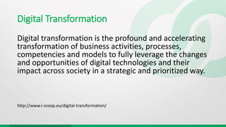 Digital Transformation
Digital transformation is the profound and accelerating
transformation of business activities, processes,
competencies and models to fully leverage the changes
and opportunities of digital technologies and their
impact across society in a strategic and prioritized way.
http://www.i-scoop.eu/digital-transformation/
 