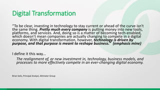 Digital Transformation
“To be clear, investing in technology to stay current or ahead of the curve isn't
the same thing. Pretty much every company is putting money into new tools,
platforms, and services. And, doing so is a matter of becoming tech-enabled,
which doesn’t mean companies are actually changing to compete in a digital
economy. With digital transformation, however, technology is driven by
purpose, and that purpose is meant to reshape business.” (emphasis mine)
I define it this way...
The realignment of, or new investment in, technology, business models, and
processes to more effectively compete in an ever-changing digital economy.
Brian Solis, Principal Analyst, Altimeter Group
 