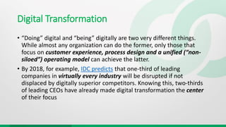 Digital Transformation
• “Doing” digital and “being” digitally are two very different things.
While almost any organization can do the former, only those that
focus on customer experience, process design and a unified (“non-
siloed”) operating model can achieve the latter.
• By 2018, for example, IDC predicts that one-third of leading
companies in virtually every industry will be disrupted if not
displaced by digitally superior competitors. Knowing this, two-thirds
of leading CEOs have already made digital transformation the center
of their focus
 