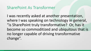 SharePoint As Transformer
I was recently asked at another presentation,
where I was speaking on technology in general,
“is SharePoint truly transformative? Or, has it
become so commoditized and ubiquitous that is
no longer capable of driving transformative
change”.
 