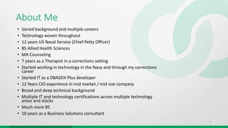 About Me
• Varied background and multiple careers
• Technology woven throughout
• 12 years US Naval Service (Chief Petty Officer)
• BS Allied Health Sciences
• MA Counseling
• 7 years as a Therapist in a corrections setting
• Started working in technology in the Navy and through my corrections
career
• Started IT as a DBASEIII Plus developer
• 12 Years CIO experience in mid market / mid size company
• Broad and deep technical background
• Multiple IT and technology certifications across multiple technology
areas and stacks
• Much more BS
• 10 years as a Business Solutions consultant
3
 