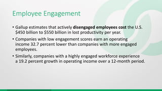 Employee Engagement
• Gallup estimates that actively disengaged employees cost the U.S.
$450 billion to $550 billion in lost productivity per year.
• Companies with low engagement scores earn an operating
income 32.7 percent lower than companies with more engaged
employees.
• Similarly, companies with a highly engaged workforce experience
a 19.2 percent growth in operating income over a 12-month period.
 