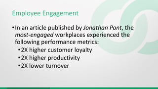 Employee Engagement
•In an article published by Jonathan Pont, the
most-engaged workplaces experienced the
following performance metrics:
•2X higher customer loyalty
•2X higher productivity
•2X lower turnover
 