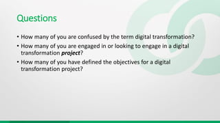 Questions
• How many of you are confused by the term digital transformation?
• How many of you are engaged in or looking to engage in a digital
transformation project?
• How many of you have defined the objectives for a digital
transformation project?
 