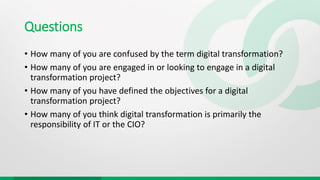 Questions
• How many of you are confused by the term digital transformation?
• How many of you are engaged in or looking to engage in a digital
transformation project?
• How many of you have defined the objectives for a digital
transformation project?
• How many of you think digital transformation is primarily the
responsibility of IT or the CIO?
 
