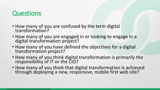 Questions
• How many of you are confused by the term digital
transformation?
• How many of you are engaged in or looking to engage in a
digital transformation project?
• How many of you have defined the objectives for a digital
transformation project?
• How many of you think digital transformation is primarily the
responsibility of IT or the CIO?
• How many of you think that digital transformation is achieved
through deploying a new, responsive, mobile first web site?
 