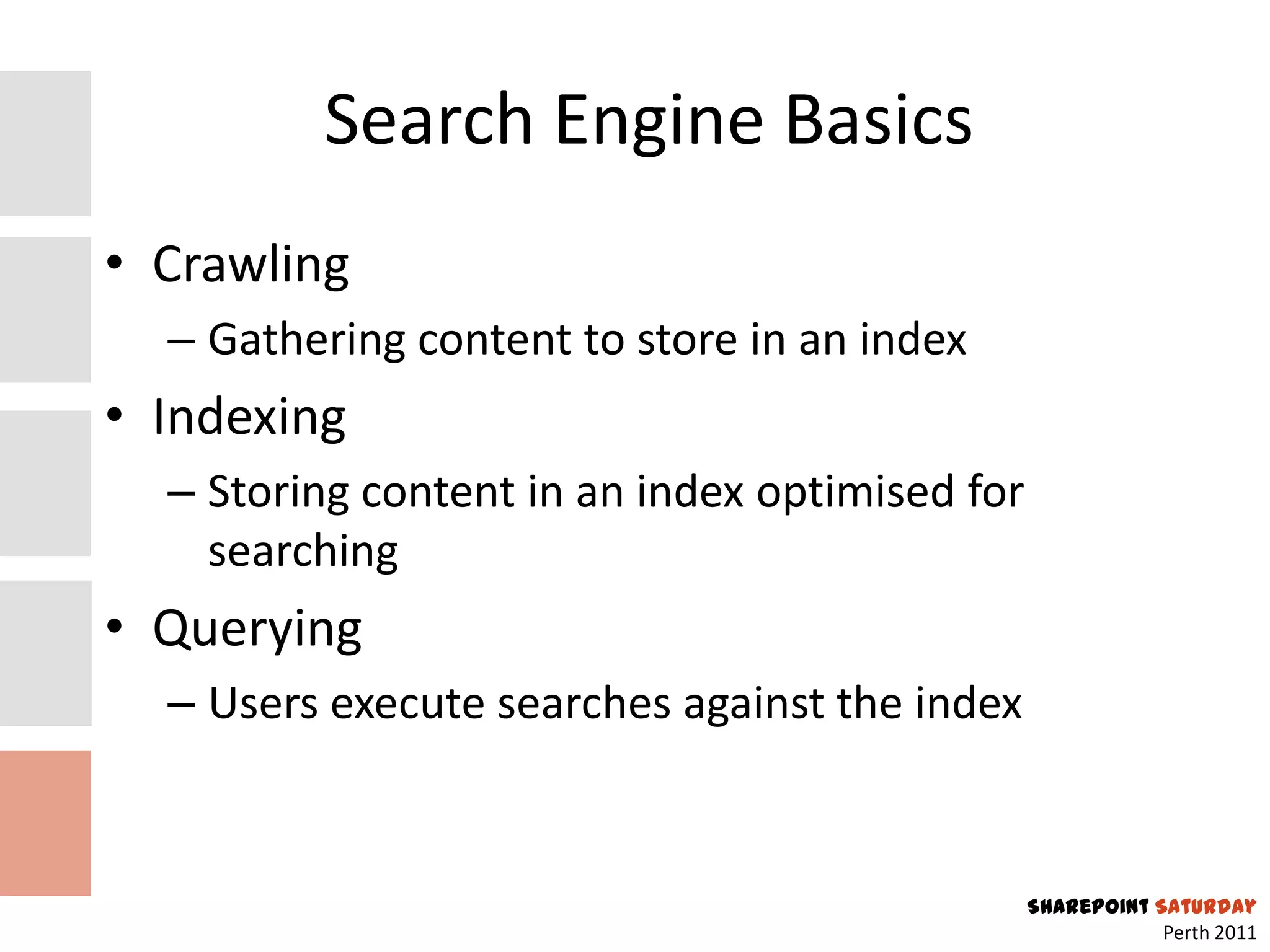 Search Engine Basics
• Crawling
  – Gathering content to store in an index
• Indexing
  – Storing content in an index optimised for
    searching
• Querying
  – Users execute searches against the index


                                                SharePoint Saturday
                                                            Perth 2011
 