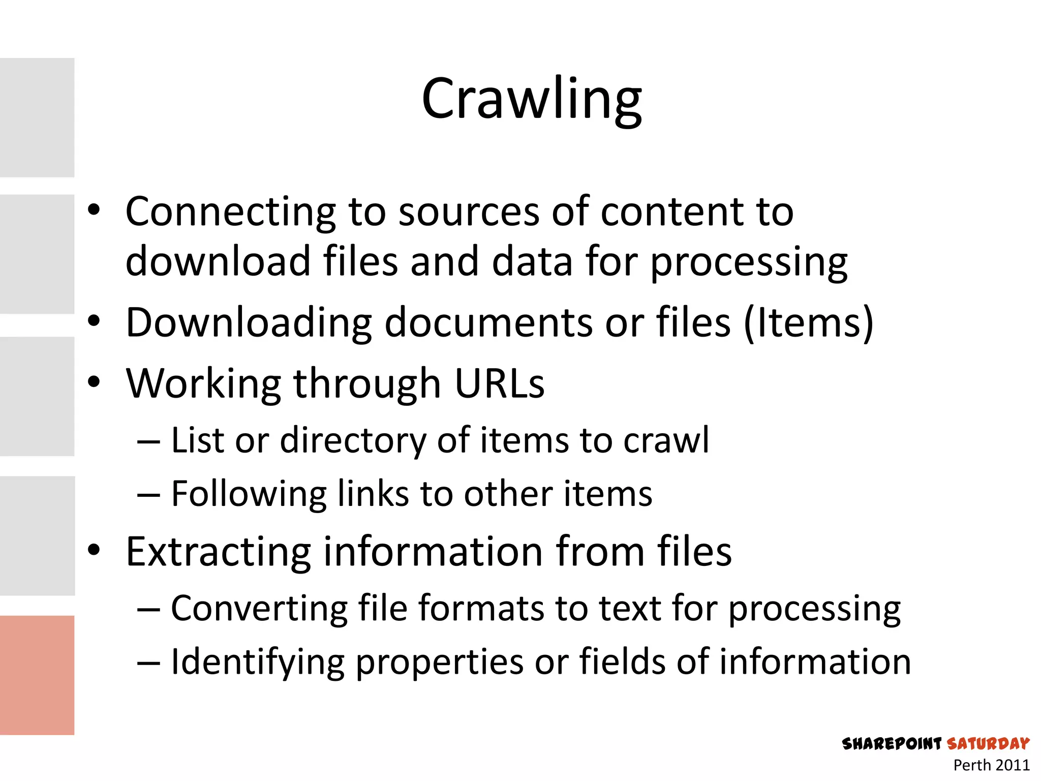 Crawling
• Connecting to sources of content to
  download files and data for processing
• Downloading documents or files (Items)
• Working through URLs
  – List or directory of items to crawl
  – Following links to other items
• Extracting information from files
  – Converting file formats to text for processing
  – Identifying properties or fields of information
                                              SharePoint Saturday
                                                          Perth 2011
 