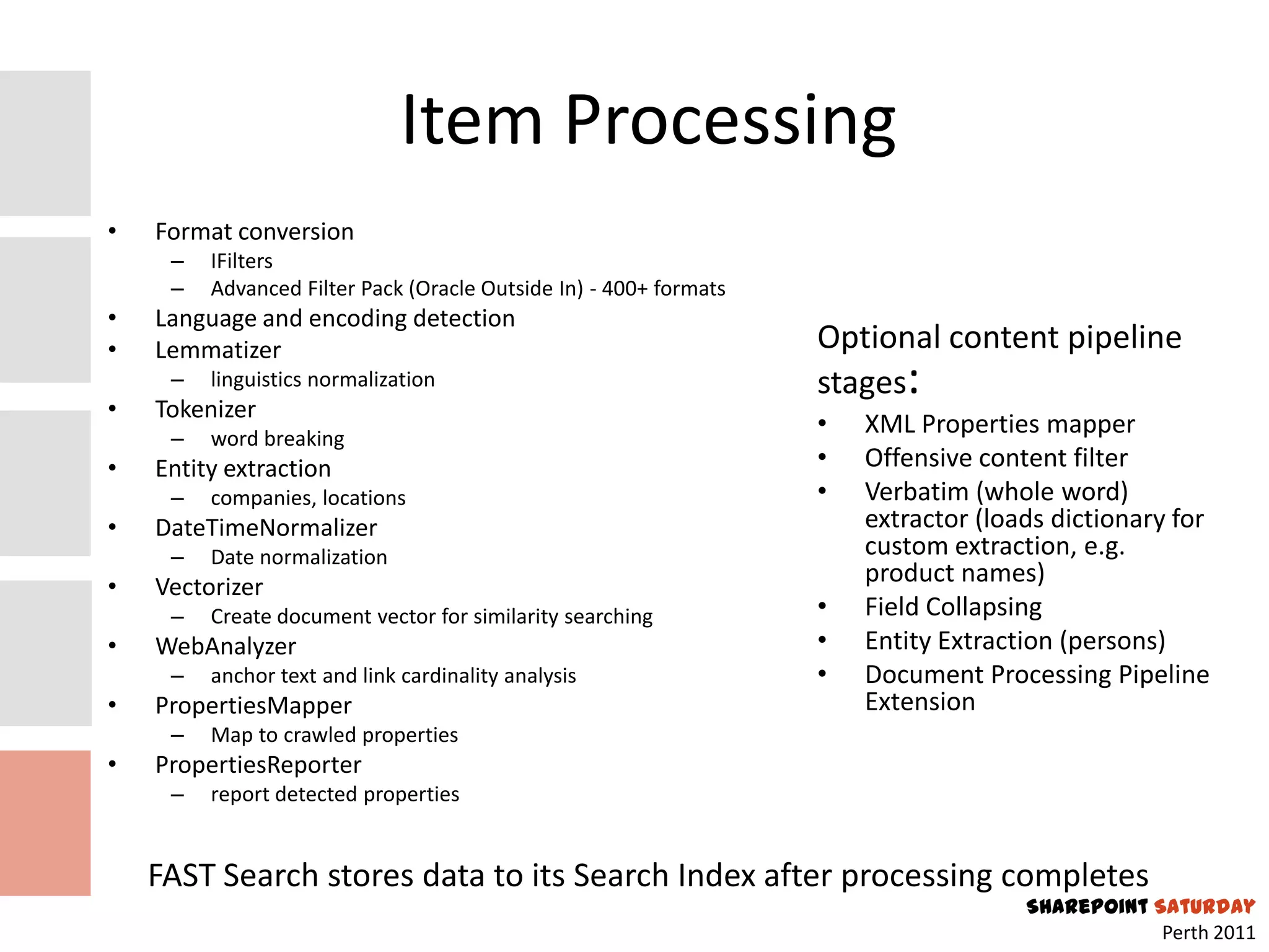 Item Processing
•   Format conversion
     –   IFilters
     –   Advanced Filter Pack (Oracle Outside In) - 400+ formats
•   Language and encoding detection
•   Lemmatizer                                                     Optional content pipeline
     –   linguistics normalization                                 stages:
•   Tokenizer
     –   word breaking
                                                                   •   XML Properties mapper
•   Entity extraction                                              •   Offensive content filter
     –   companies, locations                                      •   Verbatim (whole word)
•   DateTimeNormalizer                                                 extractor (loads dictionary for
     –   Date normalization                                            custom extraction, e.g.
•   Vectorizer
                                                                       product names)
     –   Create document vector for similarity searching           •   Field Collapsing
•   WebAnalyzer                                                    •   Entity Extraction (persons)
     –   anchor text and link cardinality analysis                 •   Document Processing Pipeline
•   PropertiesMapper                                                   Extension
     –   Map to crawled properties
•   PropertiesReporter
     –   report detected properties


    FAST Search stores data to its Search Index after processing completes
                                                                                     SharePoint Saturday
                                                                                                 Perth 2011
 