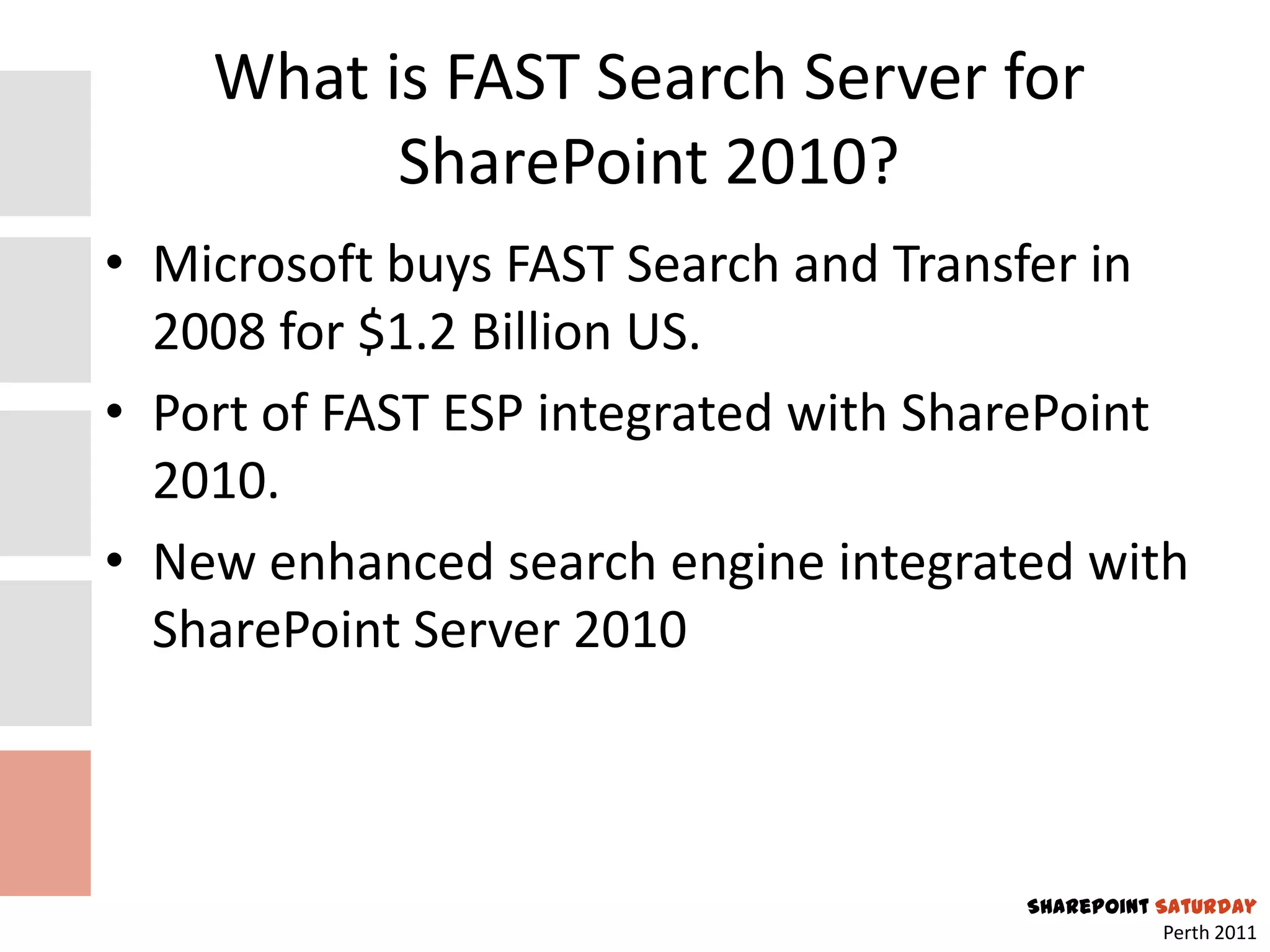 What is FAST Search Server for
          SharePoint 2010?
• Microsoft buys FAST Search and Transfer in
  2008 for $1.2 Billion US.
• Port of FAST ESP integrated with SharePoint
  2010.
• New enhanced search engine integrated with
  SharePoint Server 2010



                                      SharePoint Saturday
                                                  Perth 2011
 