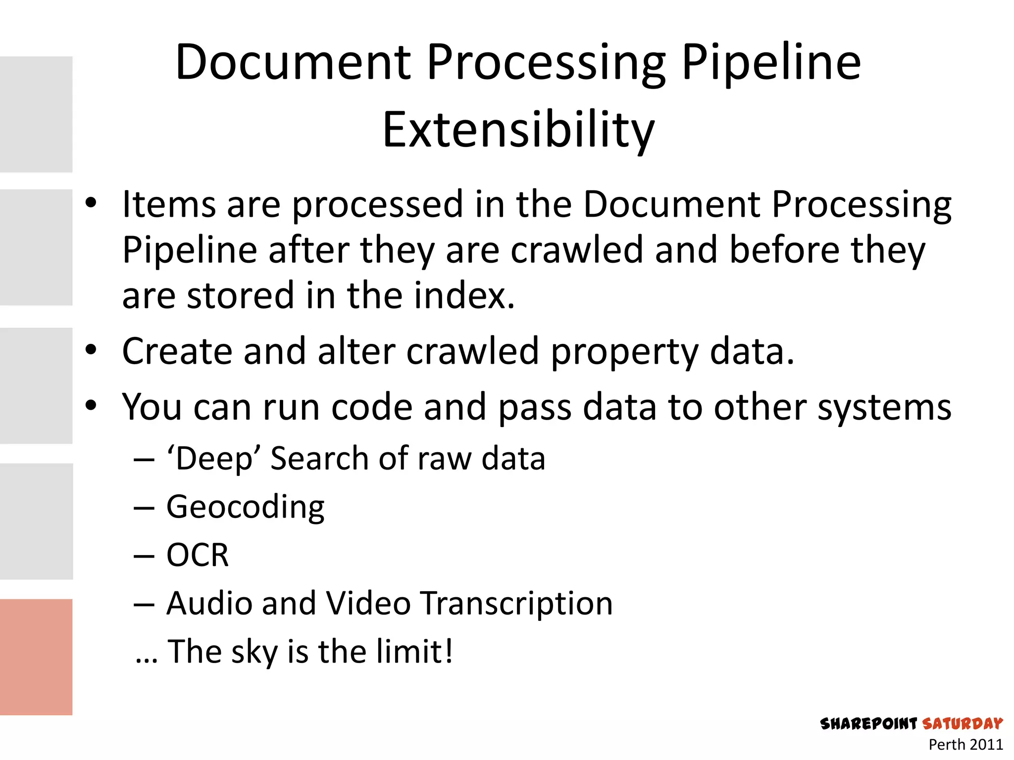 Document Processing Pipeline
            Extensibility
• Items are processed in the Document Processing
  Pipeline after they are crawled and before they
  are stored in the index.
• Create and alter crawled property data.
• You can run code and pass data to other systems
  – ‘Deep’ Search of raw data
  – Geocoding
  – OCR
  – Audio and Video Transcription
  … The sky is the limit!
                                         SharePoint Saturday
                                                     Perth 2011
 