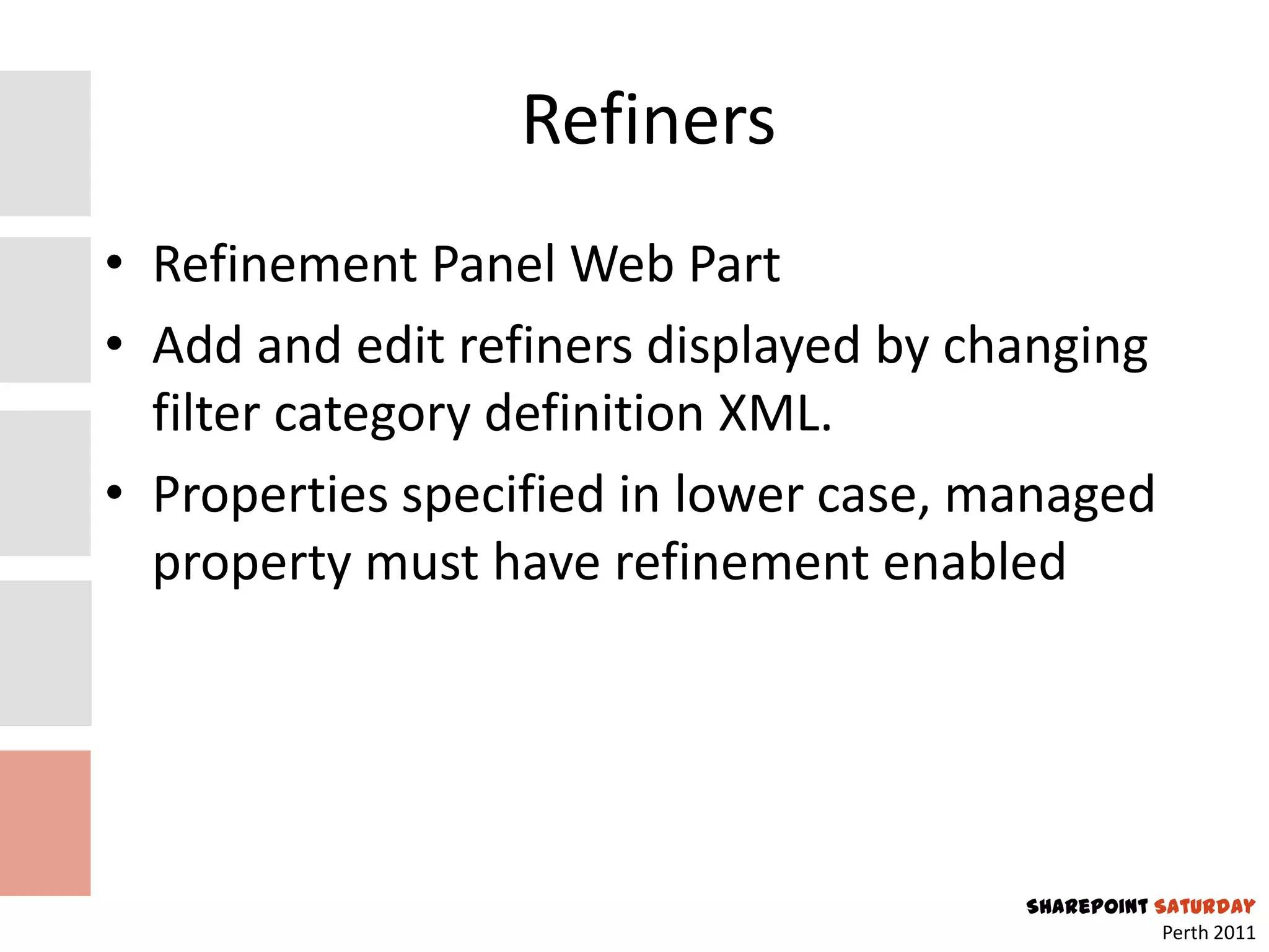 Refiners
• Refinement Panel Web Part
• Add and edit refiners displayed by changing
  filter category definition XML.
• Properties specified in lower case, managed
  property must have refinement enabled




                                       SharePoint Saturday
                                                   Perth 2011
 