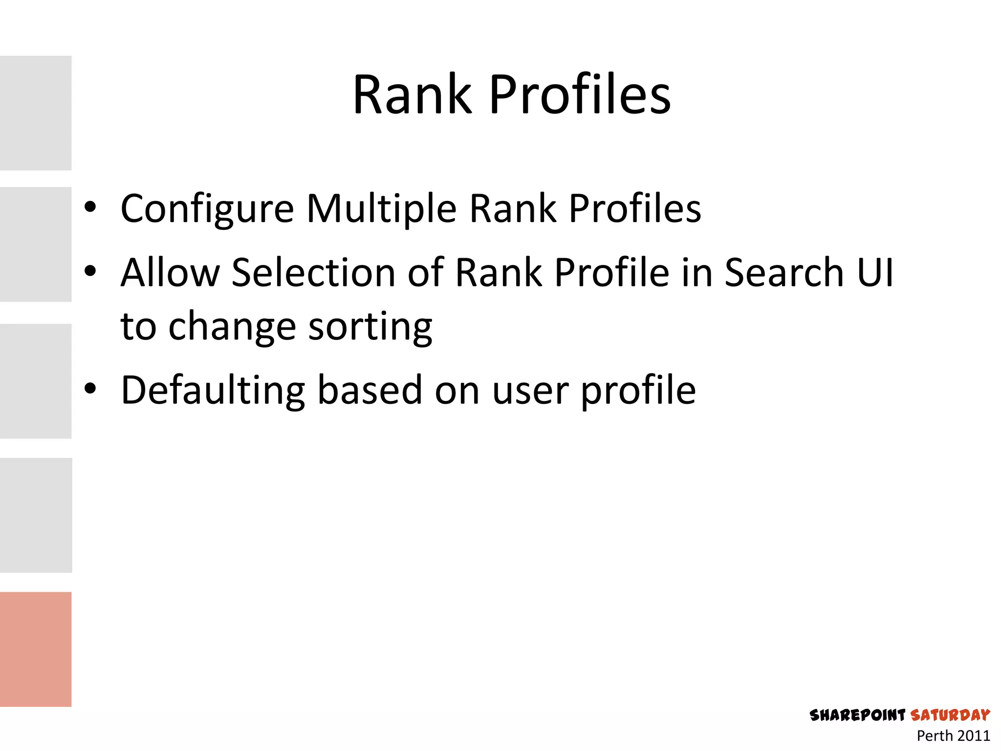 Rank Profiles
• Configure Multiple Rank Profiles
• Allow Selection of Rank Profile in Search UI
  to change sorting
• Defaulting based on user profile




                                         SharePoint Saturday
                                                     Perth 2011
 