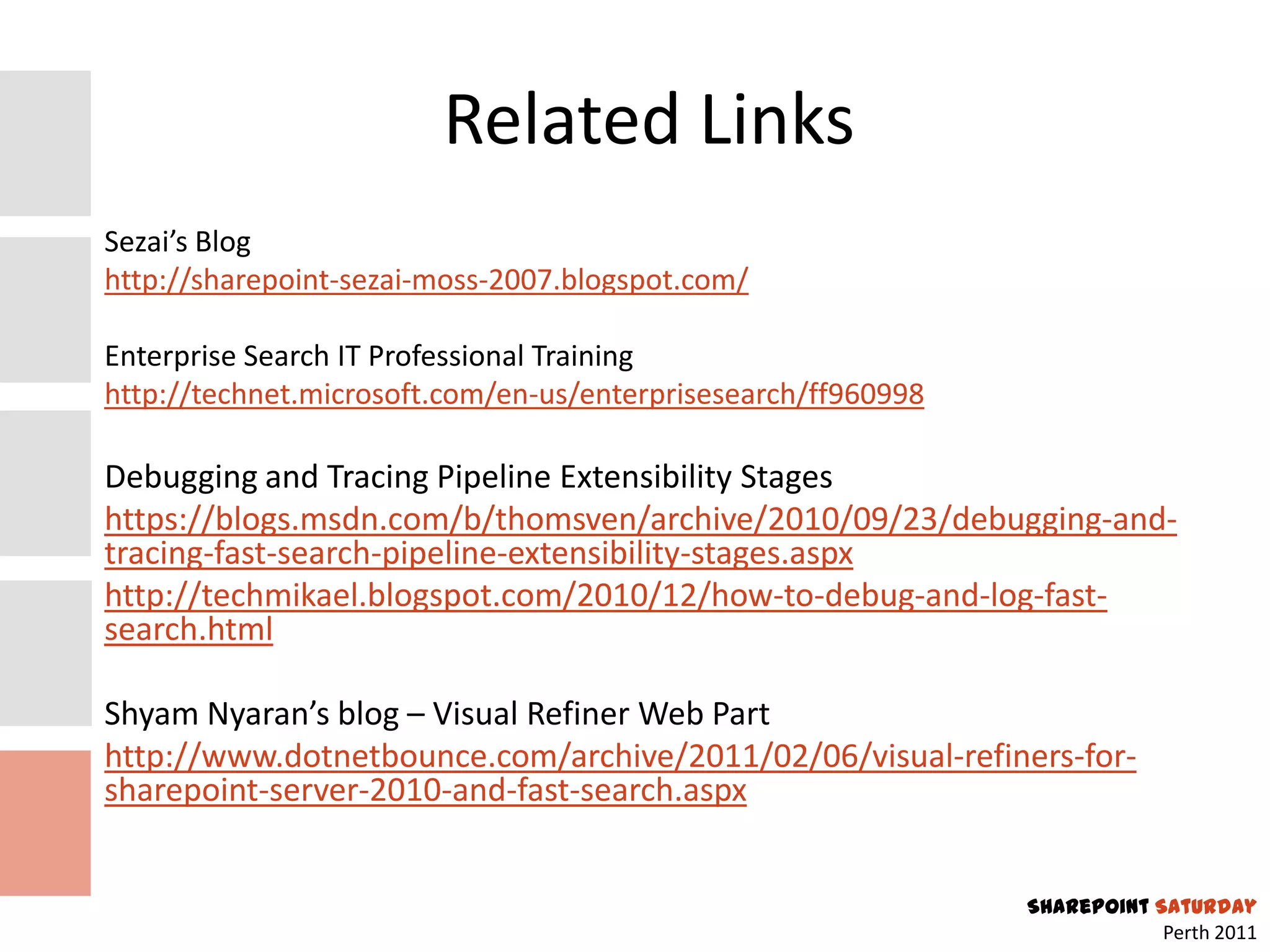 Related Links
Sezai’s Blog
http://sharepoint-sezai-moss-2007.blogspot.com/

Enterprise Search IT Professional Training
http://technet.microsoft.com/en-us/enterprisesearch/ff960998

Debugging and Tracing Pipeline Extensibility Stages
https://blogs.msdn.com/b/thomsven/archive/2010/09/23/debugging-and-
tracing-fast-search-pipeline-extensibility-stages.aspx
http://techmikael.blogspot.com/2010/12/how-to-debug-and-log-fast-
search.html

Shyam Nyaran’s blog – Visual Refiner Web Part
http://www.dotnetbounce.com/archive/2011/02/06/visual-refiners-for-
sharepoint-server-2010-and-fast-search.aspx


                                                               SharePoint Saturday
                                                                           Perth 2011
 