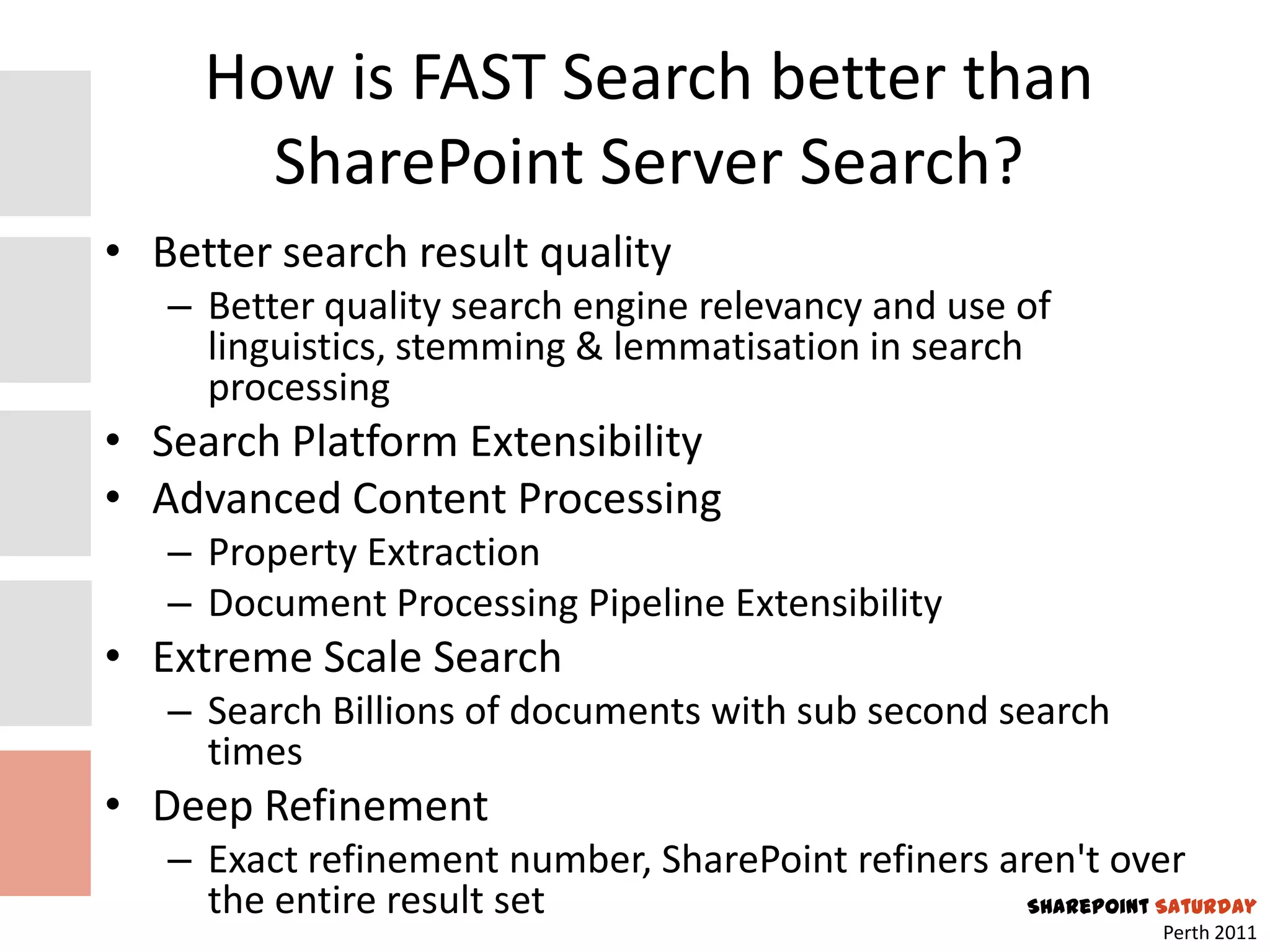 How is FAST Search better than
       SharePoint Server Search?
• Better search result quality
   – Better quality search engine relevancy and use of
     linguistics, stemming & lemmatisation in search
     processing
• Search Platform Extensibility
• Advanced Content Processing
   – Property Extraction
   – Document Processing Pipeline Extensibility
• Extreme Scale Search
   – Search Billions of documents with sub second search
     times
• Deep Refinement
   – Exact refinement number, SharePoint refiners aren't over
     the entire result set                          SharePoint Saturday
                                                                 Perth 2011
 