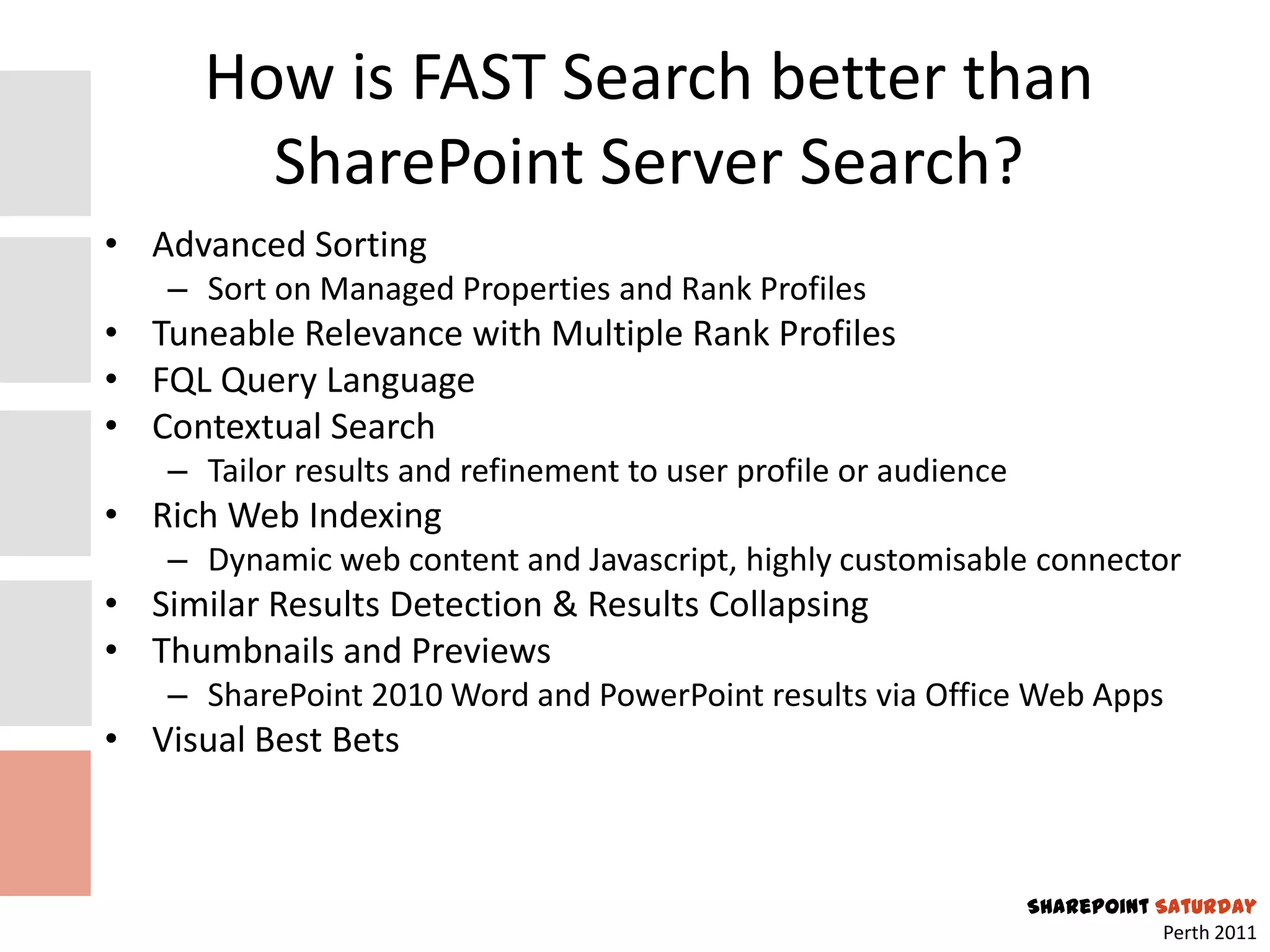 How is FAST Search better than
        SharePoint Server Search?
• Advanced Sorting
   – Sort on Managed Properties and Rank Profiles
• Tuneable Relevance with Multiple Rank Profiles
• FQL Query Language
• Contextual Search
   – Tailor results and refinement to user profile or audience
• Rich Web Indexing
   – Dynamic web content and Javascript, highly customisable connector
• Similar Results Detection & Results Collapsing
• Thumbnails and Previews
   – SharePoint 2010 Word and PowerPoint results via Office Web Apps
• Visual Best Bets



                                                                 SharePoint Saturday
                                                                             Perth 2011
 