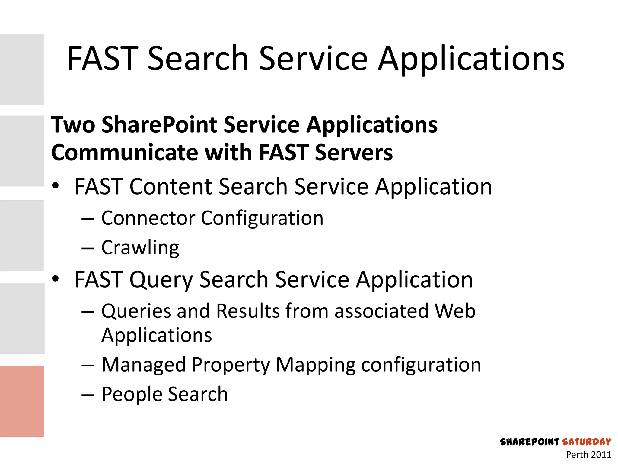 FAST Search Service Applications
Two SharePoint Service Applications
Communicate with FAST Servers
• FAST Content Search Service Application
  – Connector Configuration
  – Crawling
• FAST Query Search Service Application
  – Queries and Results from associated Web
    Applications
  – Managed Property Mapping configuration
  – People Search
                                              SharePoint Saturday
                                                          Perth 2011
 