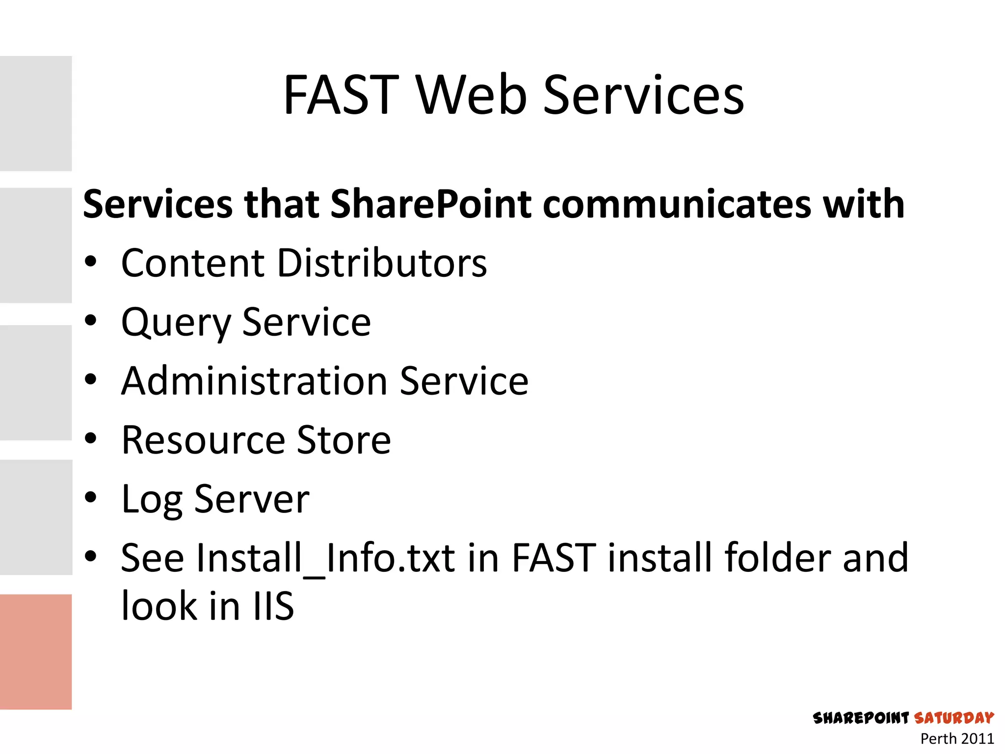 FAST Web Services
Services that SharePoint communicates with
• Content Distributors
• Query Service
• Administration Service
• Resource Store
• Log Server
• See Install_Info.txt in FAST install folder and
  look in IIS

                                           SharePoint Saturday
                                                       Perth 2011
 
