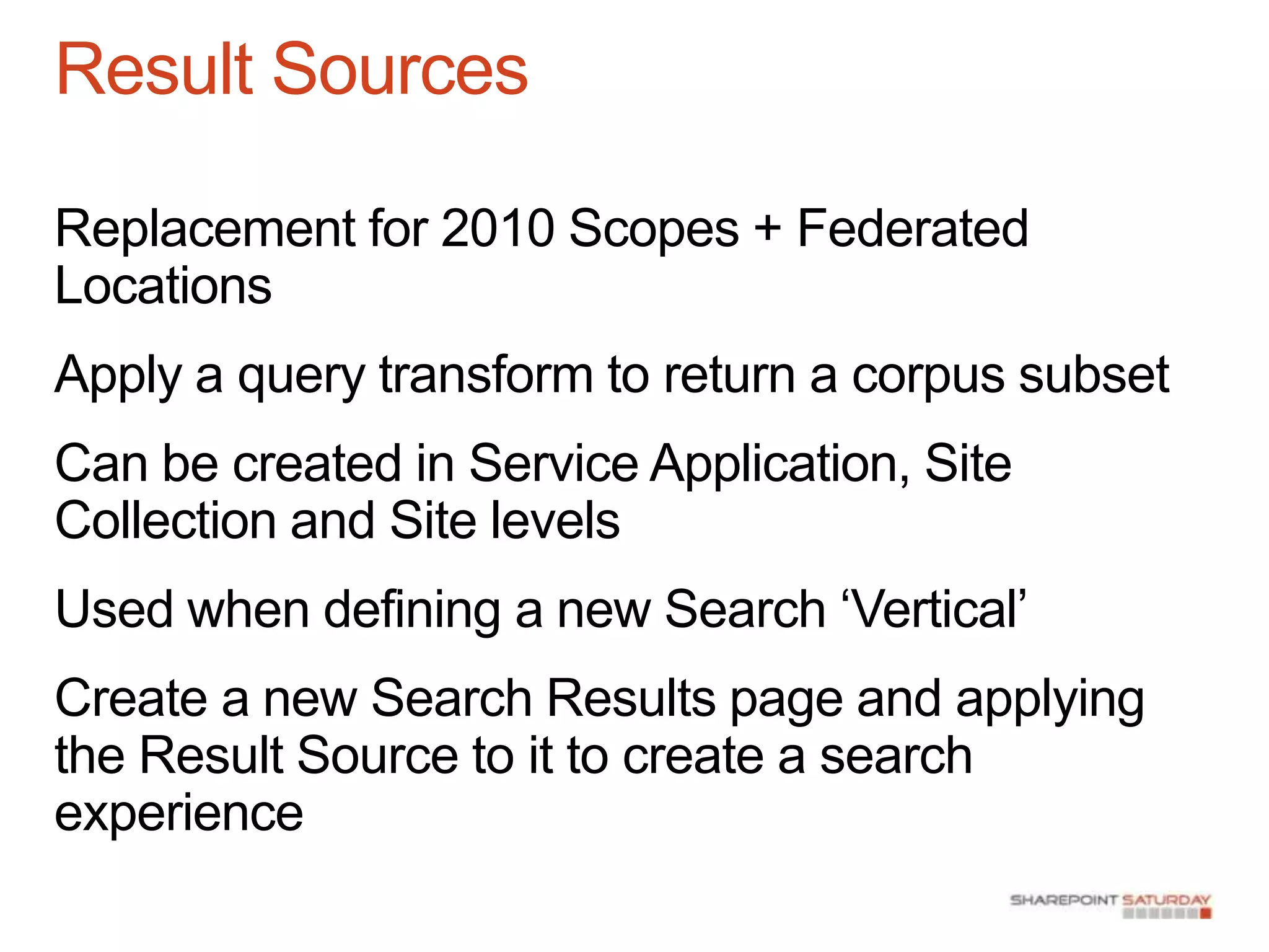 Result Sources

Replacement for 2010 Scopes + Federated
Locations
Apply a query transform to return a corpus subset
Can be created in Service Application, Site
Collection and Site levels
Used when defining a new Search „Vertical‟
Create a new Search Results page and applying
the Result Source to it to create a search
experience
 