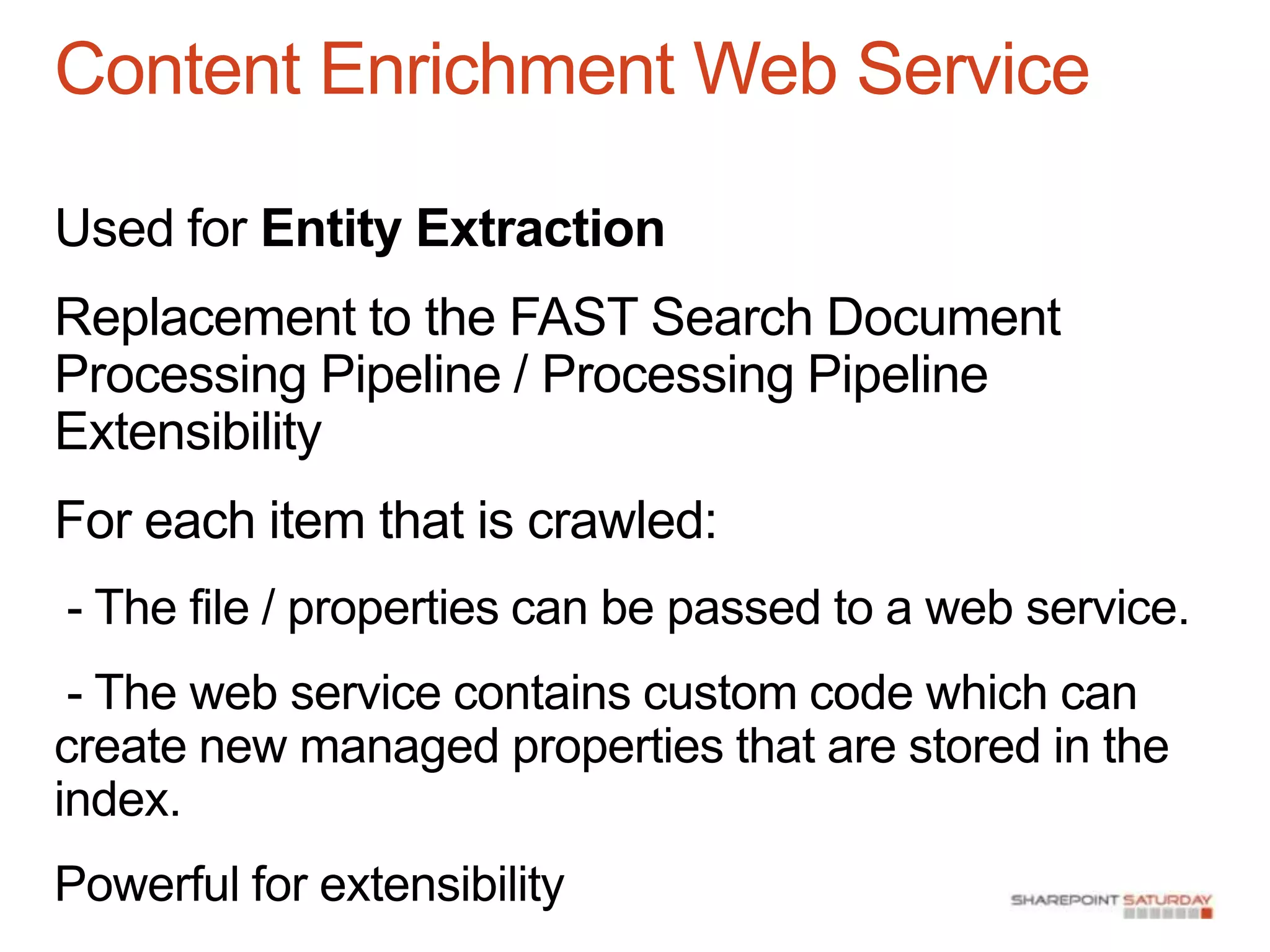 Content Enrichment Web Service

Used for Entity Extraction
Replacement to the FAST Search Document
Processing Pipeline / Processing Pipeline
Extensibility
For each item that is crawled:
- The file / properties can be passed to a web service.
 - The web service contains custom code which can
create new managed properties that are stored in the
index.
Powerful for extensibility
 