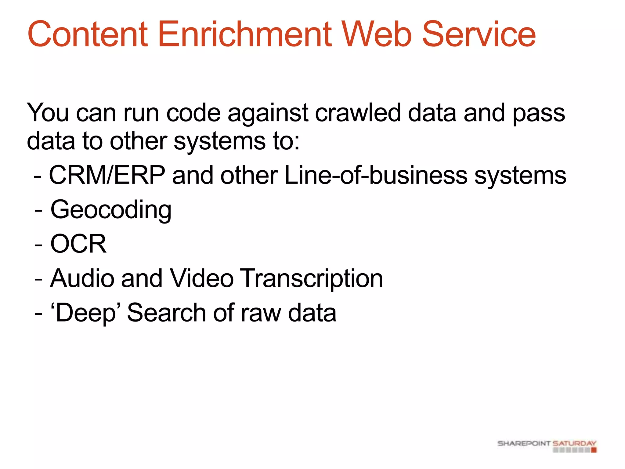 Content Enrichment Web Service

You can run code against crawled data and pass
data to other systems to:
- CRM/ERP and other Line-of-business systems
- Geocoding
- OCR
- Audio and Video Transcription
- „Deep‟ Search of raw data
 