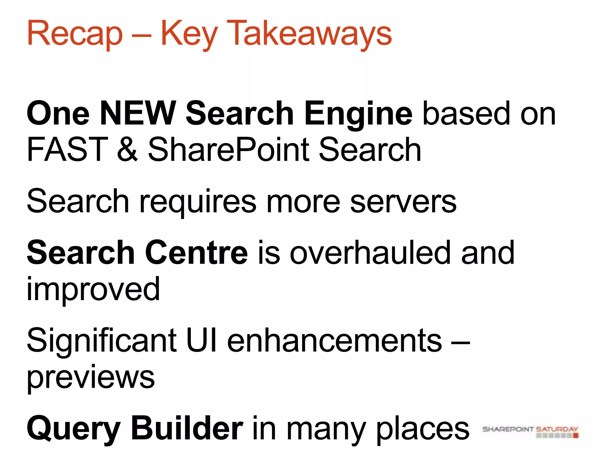 Recap – Key Takeaways

One NEW Search Engine based on
FAST & SharePoint Search
Search requires more servers
Search Centre is overhauled and
improved
Significant UI enhancements –
previews
Query Builder in many places
 