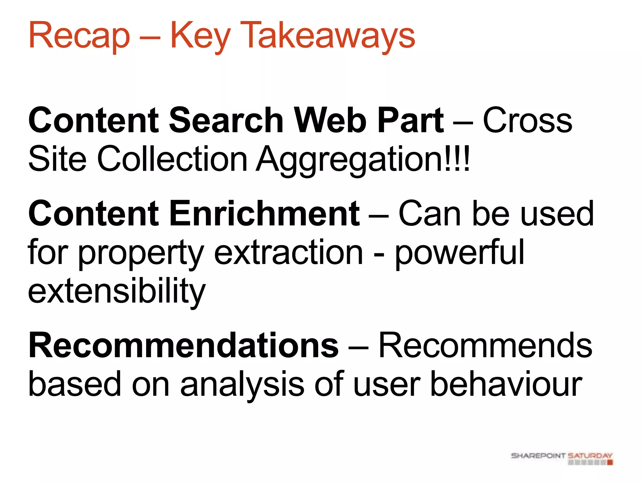 Recap – Key Takeaways

Content Search Web Part – Cross
Site Collection Aggregation!!!
Content Enrichment – Can be used
for property extraction - powerful
extensibility
Recommendations – Recommends
based on analysis of user behaviour
 
