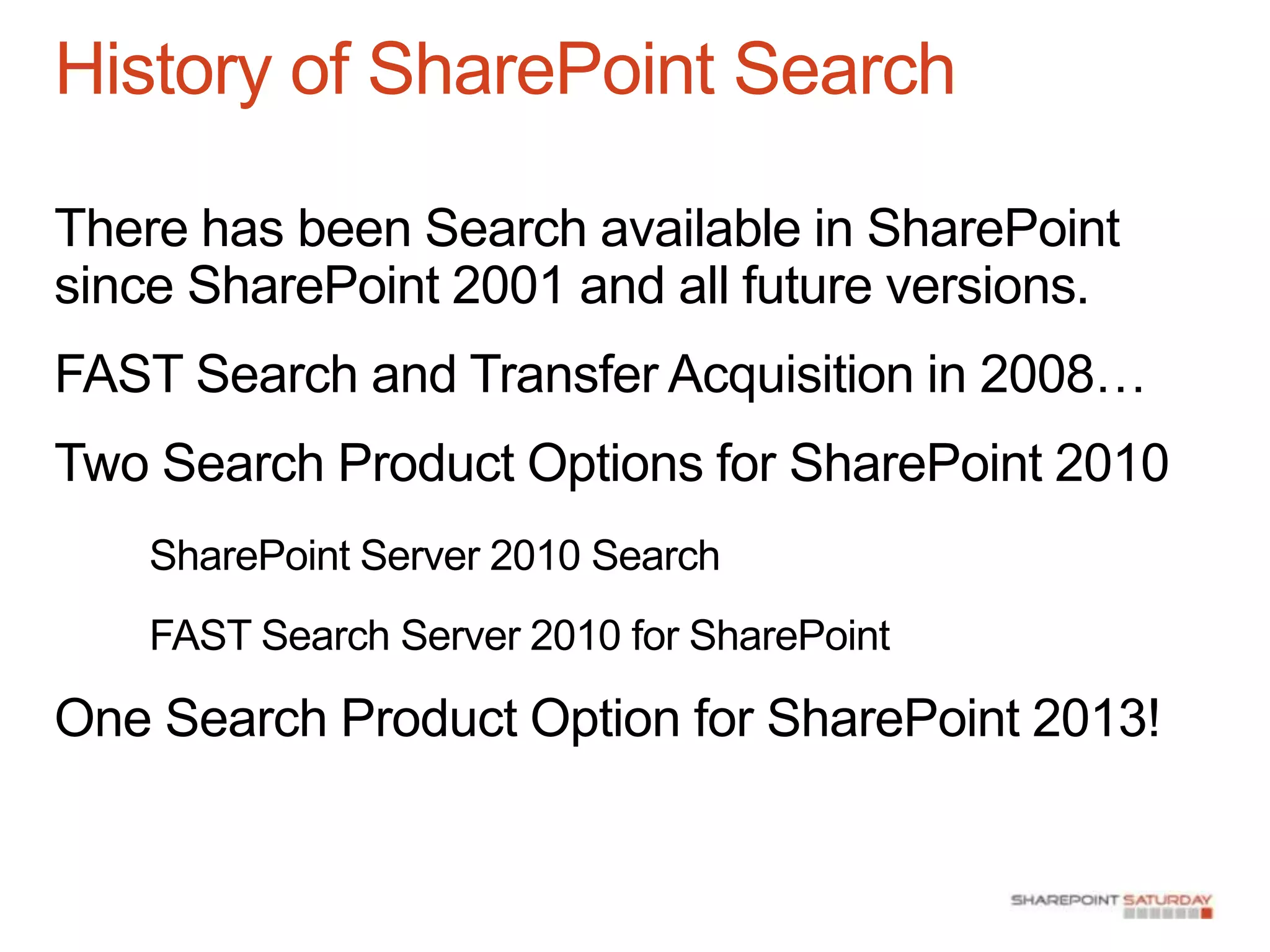 History of SharePoint Search

There has been Search available in SharePoint
since SharePoint 2001 and all future versions.
FAST Search and Transfer Acquisition in 2008…
Two Search Product Options for SharePoint 2010
    SharePoint Server 2010 Search
    FAST Search Server 2010 for SharePoint

One Search Product Option for SharePoint 2013!
 