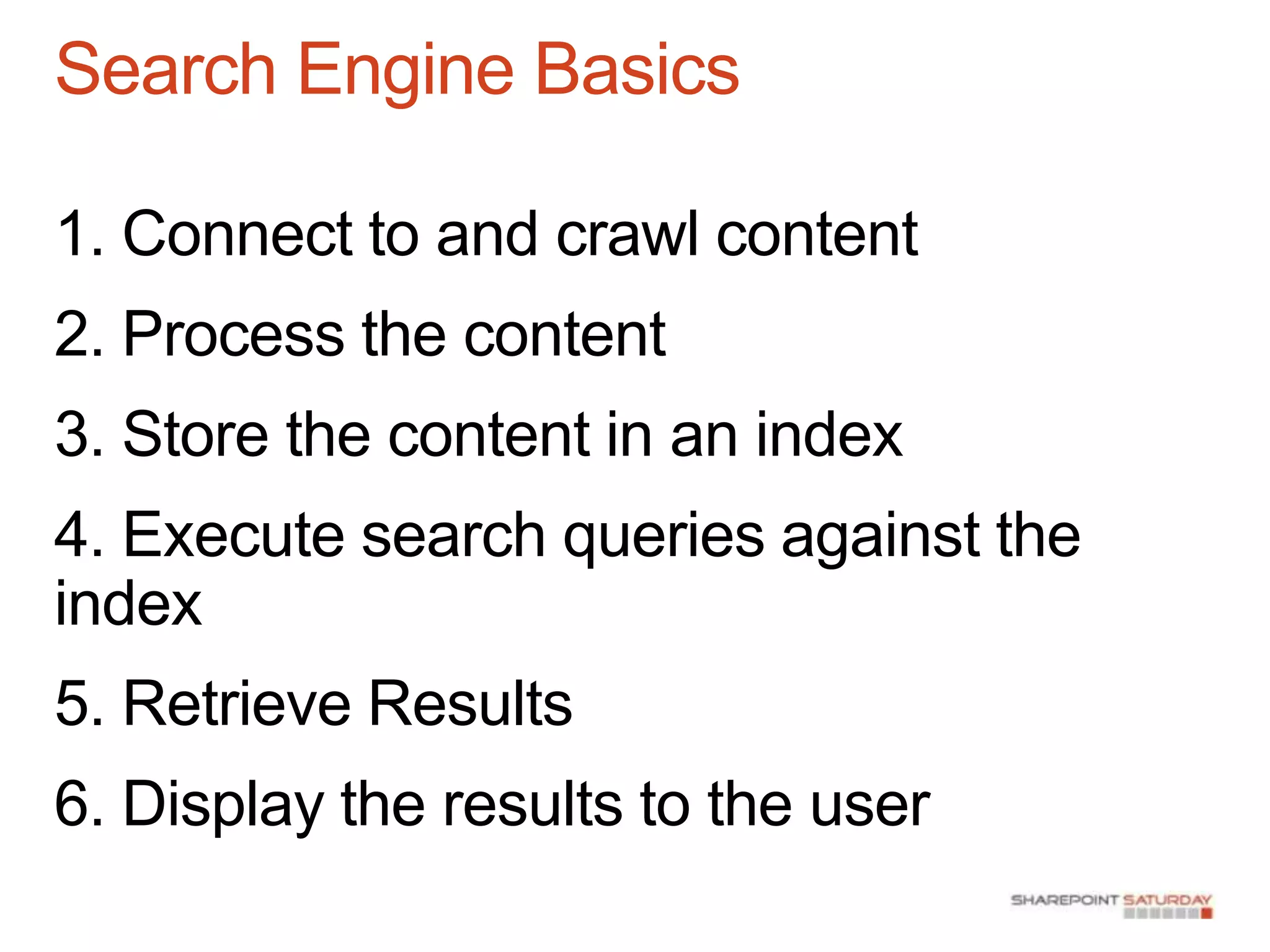 Search Engine Basics

1. Connect to and crawl content
2. Process the content
3. Store the content in an index
4. Execute search queries against the
index
5. Retrieve Results
6. Display the results to the user
 
