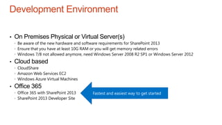 Development Environment
• On Premises Physical or Virtual Server(s)
 Be aware of the new hardware and software requirements for SharePoint 2013
 Ensure that you have at least 10G RAM or you will get memory related errors
 Windows 7/8 not allowed anymore, need Windows Server 2008 R2 SP1 or Windows Server 2012
• Cloud based
 CloudShare
 Amazon Web Services EC2
 Windows Azure Virtual Machines
• Office 365
 Office 365 with SharePoint 2013
 SharePoint 2013 Developer Site
Fastest and easiest way to get started
 