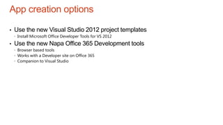 App creation options
• Use the new Visual Studio 2012 project templates
 Install Microsoft Office Developer Tools for VS 2012
• Use the new Napa Office 365 Development tools
 Browser based tools
 Works with a Developer site on Office 365
 Companion to Visual Studio
 