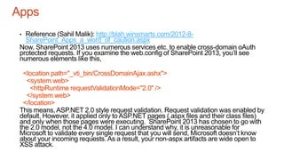 Apps
• Reference (Sahil Malik): http://blah.winsmarts.com/2012-8-
SharePoint_Apps_a_word_of_caution.aspx
Now, SharePoint 2013 uses numerous services etc. to enable cross-domain oAuth
protected requests. If you examine the web.config of SharePoint 2013, you’ll see
numerous elements like this,
<location path="_vti_bin/CrossDomainAjax.ashx">
<system.web>
<httpRuntime requestValidationMode="2.0" />
</system.web>
</location>
This means, ASP.NET 2.0 style request validation. Request validation was enabled by
default. However, it applied only to ASP.NET pages (.aspx files and their class files)
and only when those pages were executing. SharePoint 2013 has chosen to go with
the 2.0 model, not the 4.0 model. I can understand why, it is unreasonable for
Microsoft to validate every single request that you will send, Microsoft doesn’t know
about your incoming requests. As a result, your non-aspx artifacts are wide open to
XSS attack.
 