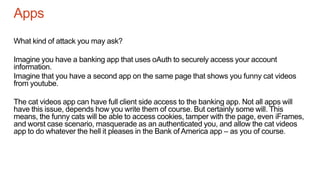 Apps
What kind of attack you may ask?
Imagine you have a banking app that uses oAuth to securely access your account
information.
Imagine that you have a second app on the same page that shows you funny cat videos
from youtube.
The cat videos app can have full client side access to the banking app. Not all apps will
have this issue, depends how you write them of course. But certainly some will. This
means, the funny cats will be able to access cookies, tamper with the page, even iFrames,
and worst case scenario, masquerade as an authenticated you, and allow the cat videos
app to do whatever the hell it pleases in the Bank of America app – as you of course.
 