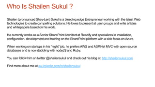 Who Is Shailen Sukul ?
Shailen (pronounced Shay-Len) Sukul is a bleeding edge Entrepreneur working with the latest Web
technologies to create compelling solutions. He loves to present at user groups and write articles
and whitepapers based on his work.
He currently works as a Senior SharePointArchitect at Readify and specializes in installation,
configuration, development and training on the SharePoint platform with a side focus on Azure.
When working on startups in his “night” job, he prefersAWS and ASP.Net MVC with open source
databases and is now dabbling with nodeJS and Ruby.
You can follow him on twitter @shailensukul and check out his blog at: http://shailensukul.com
Find more about me at au.linkedin.com/in/shailensukul
 