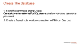 1. From the command prompt, type:
CreateAdventureWorksForSQLAzure.cmd servername username
password
2. Create a firewall rule to allow connection to DB from Dev box
Create The database
 