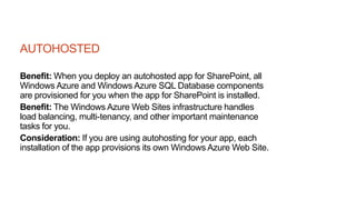 AUTOHOSTED
Benefit: When you deploy an autohosted app for SharePoint, all
Windows Azure and Windows Azure SQL Database components
are provisioned for you when the app for SharePoint is installed.
Benefit: The Windows Azure Web Sites infrastructure handles
load balancing, multi-tenancy, and other important maintenance
tasks for you.
Consideration: If you are using autohosting for your app, each
installation of the app provisions its own Windows Azure Web Site.
 